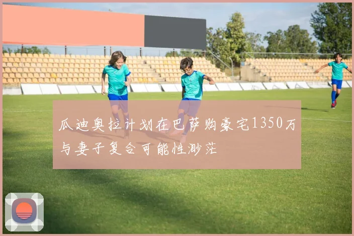 瓜迪奥拉计划在巴萨购豪宅1350万与妻子复合可能性渺茫