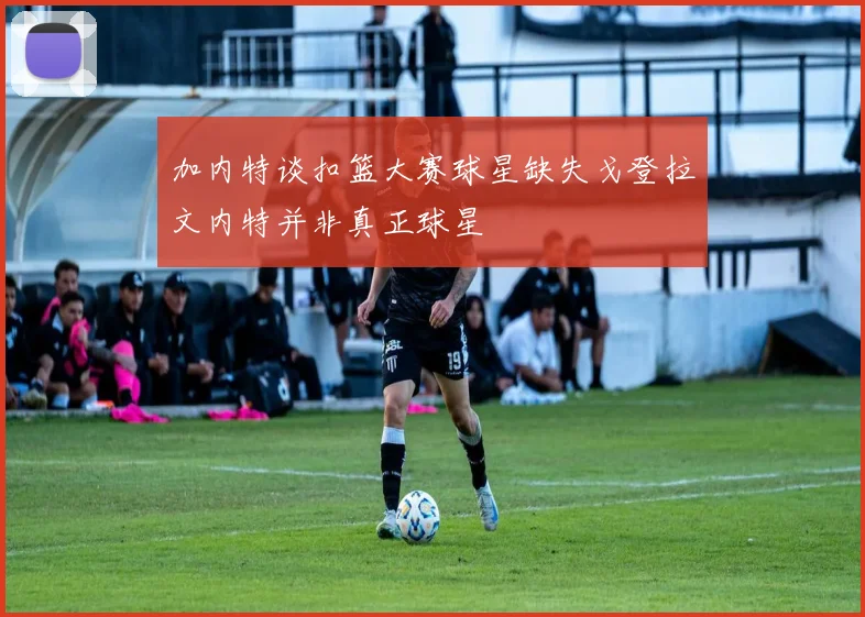 加内特谈扣篮大赛球星缺失戈登拉文内特并非真正球星