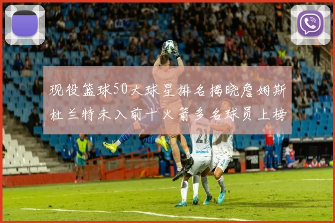 现役篮球50大球星排名揭晓詹姆斯杜兰特未入前十火箭多名球员上榜前五竞争激烈