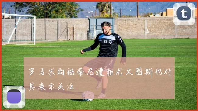罗马求购福蒂尼遭拒尤文图斯也对其表示关注