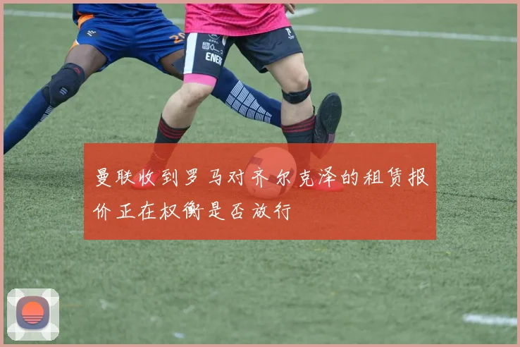 曼联收到罗马对齐尔克泽的租赁报价正在权衡是否放行