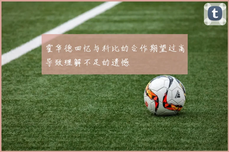 霍华德回忆与科比的合作期望过高导致理解不足的遗憾