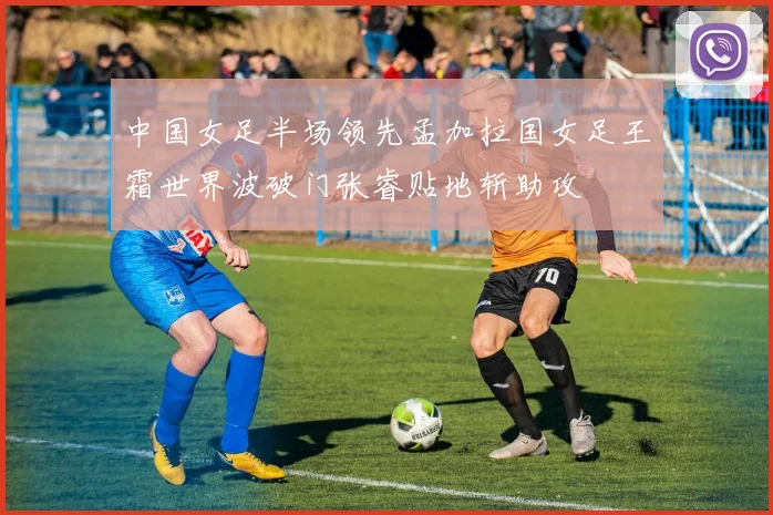中国女足半场领先孟加拉国女足王霜世界波破门张睿贴地斩助攻