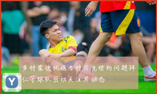 多特蒙德忧施洛特贝克续约问题拜仁等球队密切关注其动态