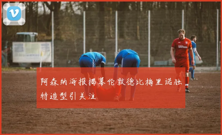 阿森纳海报揭幕伦敦德比梅里诺独特造型引关注