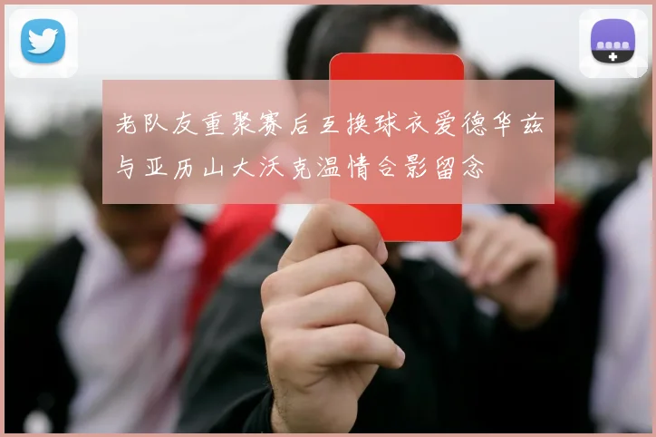 老队友重聚赛后互换球衣爱德华兹与亚历山大沃克温情合影留念