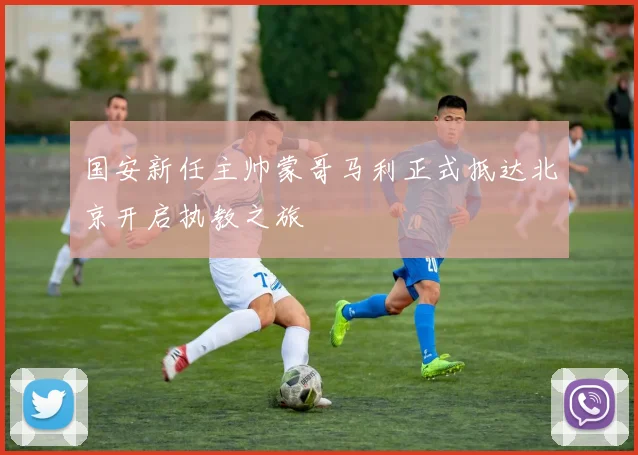 国安新任主帅蒙哥马利正式抵达北京开启执教之旅