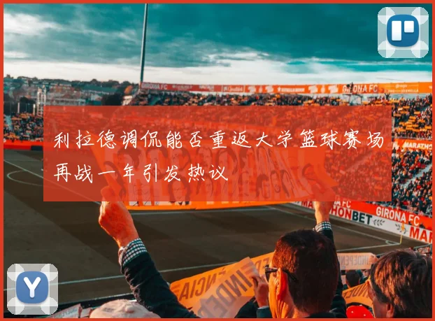 利拉德调侃能否重返大学篮球赛场再战一年引发热议