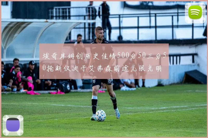 埃奇库姆创历史佳绩500分50三分50抢断仅次于艾弗森前途无限光明