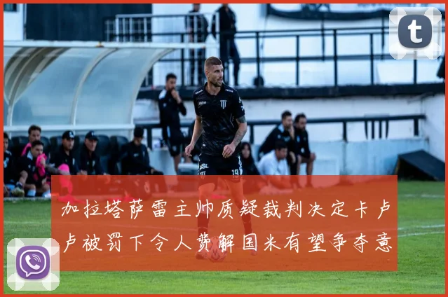 加拉塔萨雷主帅质疑裁判决定卡卢卢被罚下令人费解国米有望争夺意甲冠军