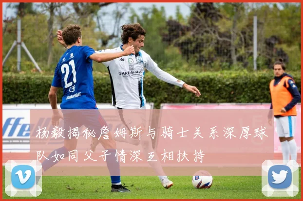 杨毅揭秘詹姆斯与骑士关系深厚球队如同父子情深互相扶持
