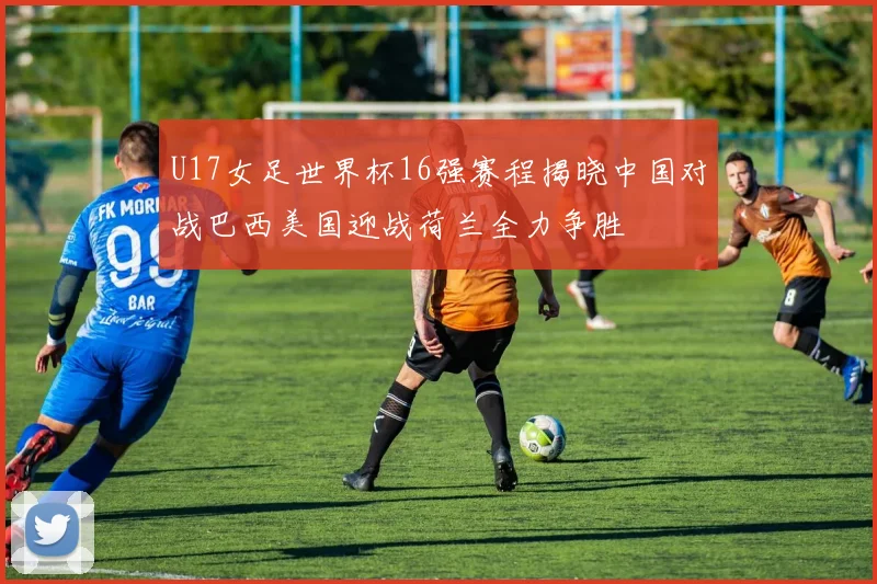 U17女足世界杯16强赛程揭晓中国对战巴西美国迎战荷兰全力争胜