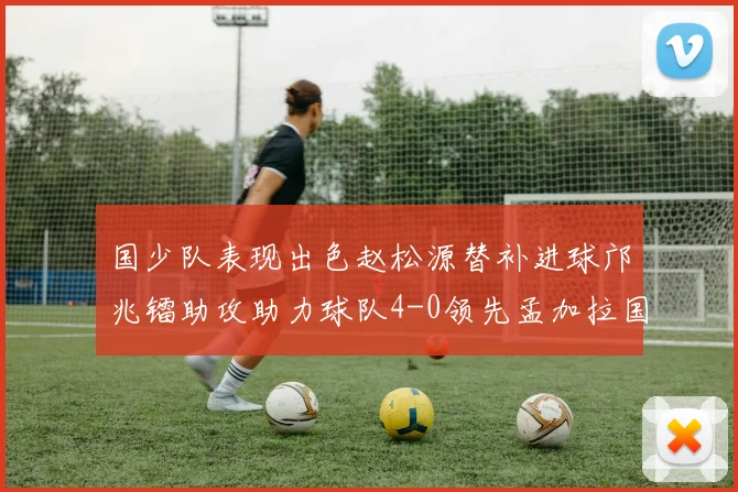 国少队表现出色赵松源替补进球邝兆镭助攻助力球队4-0领先孟加拉国