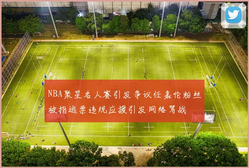 NBA聚星名人赛引发争议任嘉伦粉丝被指逃票违规应援引发网络骂战