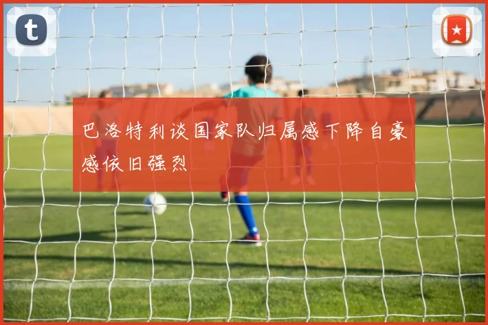 巴洛特利谈国家队归属感下降自豪感依旧强烈