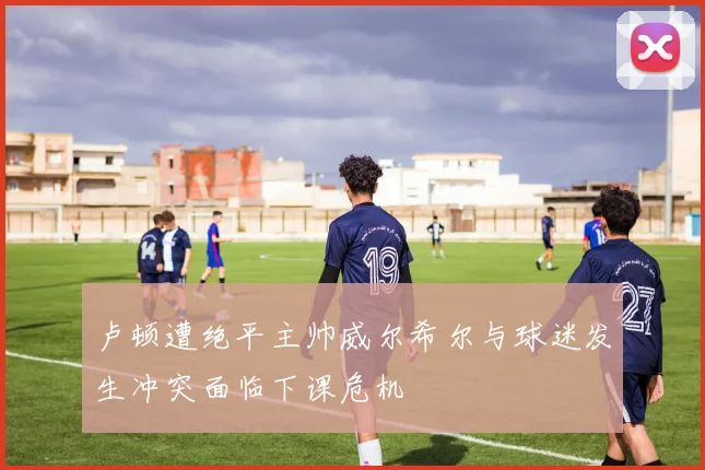 卢顿遭绝平主帅威尔希尔与球迷发生冲突面临下课危机