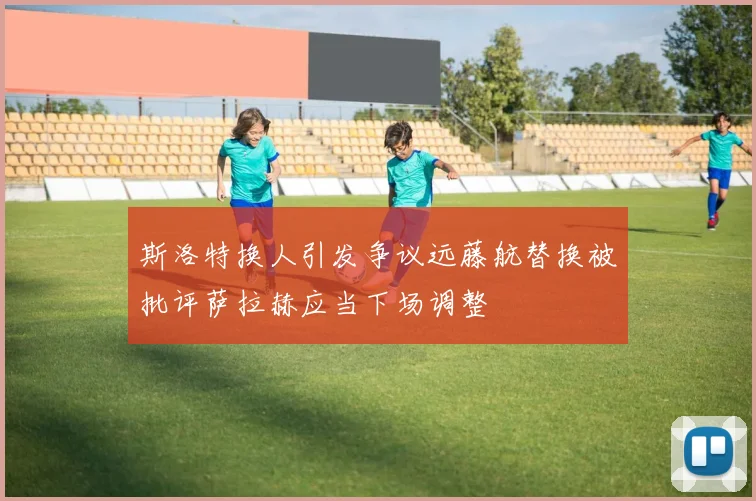 斯洛特换人引发争议远藤航替换被批评萨拉赫应当下场调整