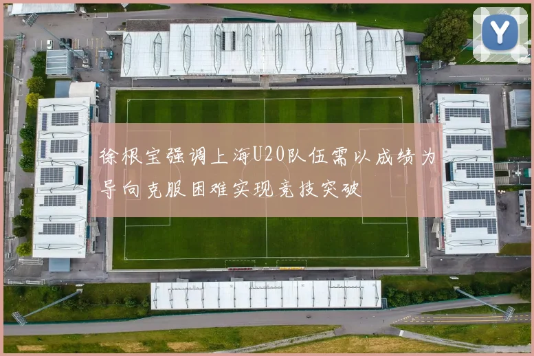 徐根宝强调上海U20队伍需以成绩为导向克服困难实现竞技突破