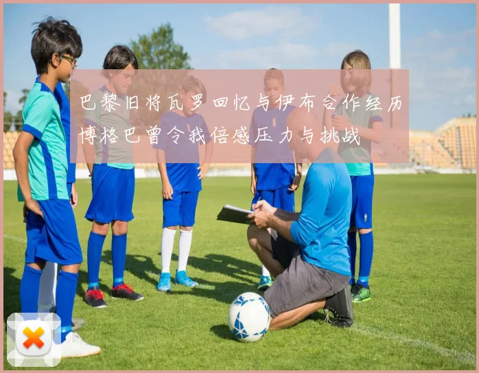 巴黎旧将瓦罗回忆与伊布合作经历博格巴曾令我倍感压力与挑战