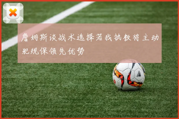 詹姆斯谈战术选择若我执教将主动犯规保领先优势