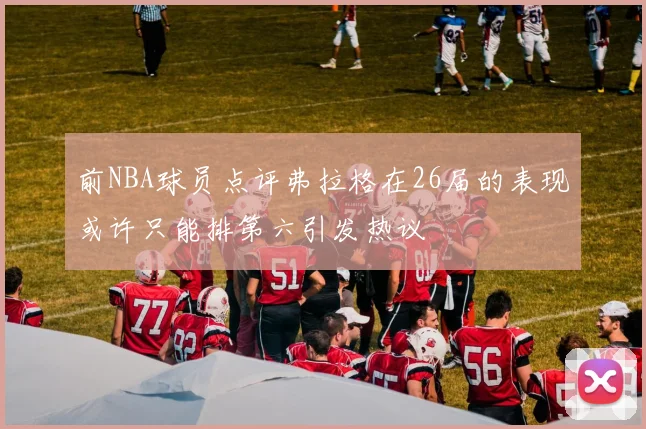 前NBA球员点评弗拉格在26届的表现或许只能排第六引发热议
